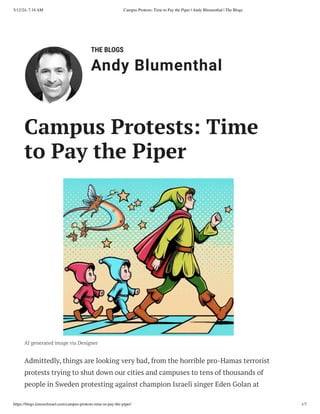 THE BLOGS
Andy Blumenthal
Leadership With Heart
Campus Protests: Time
to Pay the Piper
AI generated image via Designer
Admittedly, things are looking very bad, from the horrible pro-Hamas terrorist
protests trying to shut down our cities and campuses to tens of thousands of
people in Sweden protesting against champion Israeli singer Eden Golan at
5/12/24, 7:14 AM Campus Protests: Time to Pay the Piper | Andy Blumenthal | The Blogs
https://blogs.timesofisrael.com/campus-protests-time-to-pay-the-piper/ 1/7
 