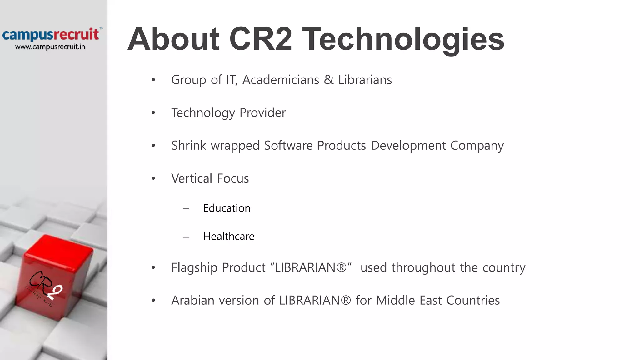 About CR2 Technologies
• Group of IT, Academicians & Librarians
• Technology Provider
• Shrink wrapped Software Products Development Company
• Vertical Focus
– Education
– Healthcare
• Flagship Product “LIBRARIAN®” used throughout the country
• Arabian version of LIBRARIAN® for Middle East Countries
www.campusrecruit.in
 