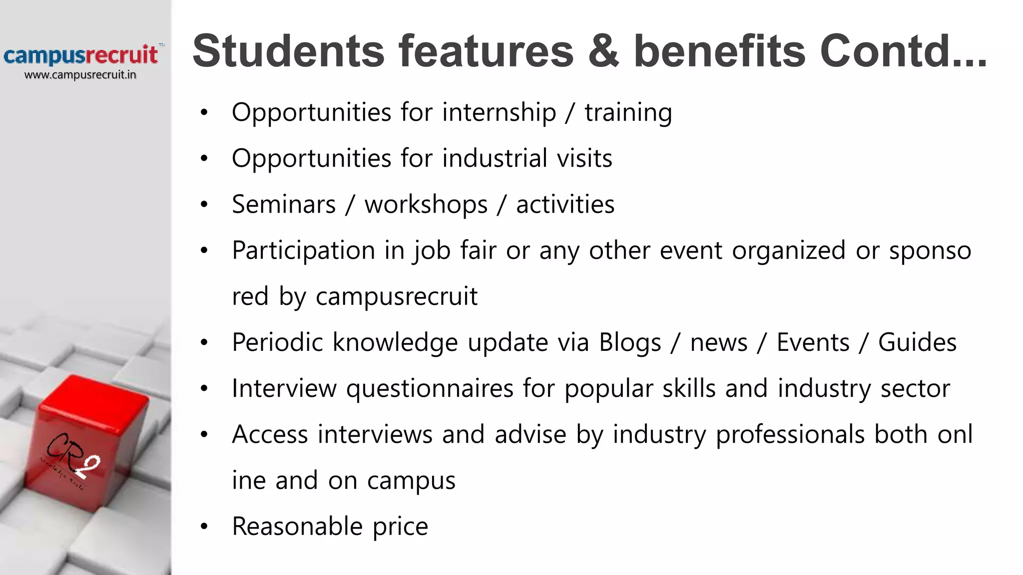 Students features & benefits Contd...
• Opportunities for internship / training
• Opportunities for industrial visits
• Seminars / workshops / activities
• Participation in job fair or any other event organized or sponso
red by campusrecruit
• Periodic knowledge update via Blogs / news / Events / Guides
• Interview questionnaires for popular skills and industry sector
• Access interviews and advise by industry professionals both onl
ine and on campus
• Reasonable price
www.campusrecruit.in
 
