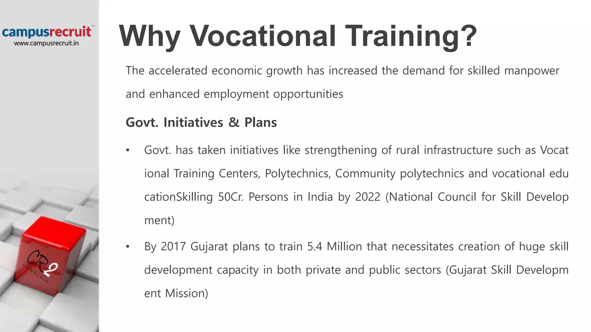 Why Vocational Training?
The accelerated economic growth has increased the demand for skilled manpower
and enhanced employment opportunities
Govt. Initiatives & Plans
• Govt. has taken initiatives like strengthening of rural infrastructure such as Vocat
ional Training Centers, Polytechnics, Community polytechnics and vocational edu
cationSkilling 50Cr. Persons in India by 2022 (National Council for Skill Develop
ment)
• By 2017 Gujarat plans to train 5.4 Million that necessitates creation of huge skill
development capacity in both private and public sectors (Gujarat Skill Developm
ent Mission)
www.campusrecruit.in
 