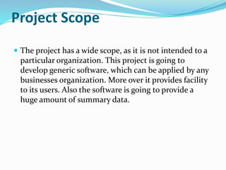 Project Scope
 The project has a wide scope, as it is not intended to a
particular organization. This project is going to
develop generic software, which can be applied by any
businesses organization. More over it provides facility
to its users. Also the software is going to provide a
huge amount of summary data.
 