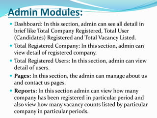 Admin Modules:
 Dashboard: In this section, admin can see all detail in
brief like Total Company Registered, Total User
(Candidates) Registered and Total Vacancy Listed.
 Total Registered Company: In this section, admin can
view detail of registered company.
 Total Registered Users: In this section, admin can view
detail of users.
 Pages: In this section, the admin can manage about us
and contact us pages.
 Reports: In this section admin can view how many
company has been registered in particular period and
also view how many vacancy counts listed by particular
company in particular periods.
 