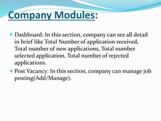 Company Modules:
 Dashboard: In this section, company can see all detail
in brief like Total Number of application received,
Total number of new applications, Total number
selected application, Total number of rejected
applications.
 Post Vacancy: In this section, company can manage job
posting(Add/Manage).
 