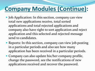 Company Modules (Continue):
 Job Application: In this section, company can view
total new applications receive, total sorted
applications and total rejected applications and
company also have right to sort application and reject
application and this selected and rejected message
send to candidates.
 Reports: In this section, company can view job posting
in a particular periods and also see how many
application has been received in a particular periods.
 Company can also update his/her company profile,
change the password, see the notifications of new
applications received and recover the password.
 