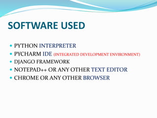 SOFTWARE USED
 PYTHON INTERPRETER
 PYCHARM IDE (INTEGRATED DEVELOPMENT ENVIRONMENT)
 DJANGO FRAMEWORK
 NOTEPAD++ OR ANY OTHER TEXT EDITOR
 CHROME OR ANY OTHER BROWSER
 