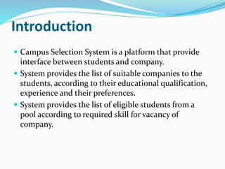 Introduction
 Campus Selection System is a platform that provide
interface between students and company.
 System provides the list of suitable companies to the
students, according to their educational qualification,
experience and their preferences.
 System provides the list of eligible students from a
pool according to required skill for vacancy of
company.
 