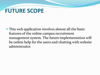 FUTURE SCOPE
 This web application involves almost all the basic
features of the online campus recruitment
management system. The future implementation will
be online help for the users and chatting with website
administrator.
 