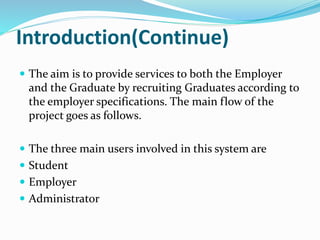Introduction(Continue)
 The aim is to provide services to both the Employer
and the Graduate by recruiting Graduates according to
the employer specifications. The main flow of the
project goes as follows.
 The three main users involved in this system are
 Student
 Employer
 Administrator
 