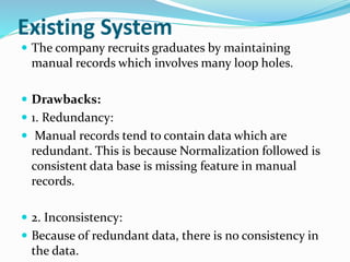 Existing System
 The company recruits graduates by maintaining
manual records which involves many loop holes.
 Drawbacks:
 1. Redundancy:
 Manual records tend to contain data which are
redundant. This is because Normalization followed is
consistent data base is missing feature in manual
records.
 2. Inconsistency:
 Because of redundant data, there is no consistency in
the data.
 