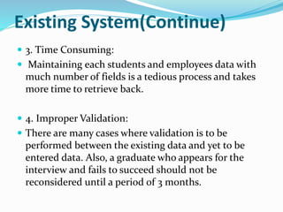 Existing System(Continue)
 3. Time Consuming:
 Maintaining each students and employees data with
much number of fields is a tedious process and takes
more time to retrieve back.
 4. Improper Validation:
 There are many cases where validation is to be
performed between the existing data and yet to be
entered data. Also, a graduate who appears for the
interview and fails to succeed should not be
reconsidered until a period of 3 months.
 