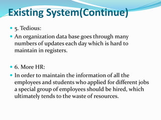 Existing System(Continue)
 5. Tedious:
 An organization data base goes through many
numbers of updates each day which is hard to
maintain in registers.
 6. More HR:
 In order to maintain the information of all the
employees and students who applied for different jobs
a special group of employees should be hired, which
ultimately tends to the waste of resources.
 