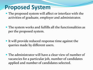 Proposed System
 The proposed system will affect or interface with the
activities of graduate, employer and administrator.
 The system works and fulfills all the functionalities as
per the proposed system.
 It will provide reduced response time against the
queries made by different users.
 The administrator will have a clear view of number of
vacancies for a particular job, number of candidates
applied and number of candidates selected.
 