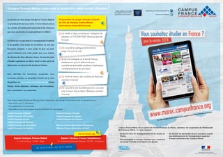 Campus France Maroc vous aide à construire votre projet d'études

La réussite de votre projet d’études en France dépend
en grande partie de vous-même. C’est en faisant preuve
de curiosité, d’investissement personnel et de cohérence
que vous construirez un projet pertinent et réfléchi.

Préparation du projet d'études à partir
du site de Campus France Maroc
www.maroc.campusfrance.org

J
  ’ai vérifié si j’étais concerné par l’obligation de
présenter un TCF/DALF/DELF (Rubrique tests de

La France est un pays doté d’un enseignement moderne

français)

et de qualité, mais toutes les formations ne sont pas
forcément adaptées à votre projet. Et plus vos choix
seront cohérents avec votre projet, plus vous mettrez
de chances de votre côté pour réussir. Un premier cycle
d’études supérieures au Maroc serait un bon point de
départ pour un parcours de réussite en France.

J
  ’ai consulté le catalogue de formations
(page d’accueil du site)

J
  e me suis renseigné sur le site de chaque
établissement que j’ai sélectionné pour
connaître les éventuelles conditions d’admissions
complémentaires et les pré-requis

Pour

identifier

les

formations

auxquelles

vous

souhaitez postuler, un ensemble d’outils est à votre
disposition sur www.maroc.campusfrance.org (fiches
filières, fiches diplômes, catalogue des formations),
pour commencer vos recherches.

J
  ’ai vérifié le tableau des candidatures (Rubrique
comment s’inscrire)

J
  ’ai consulté la liste des établissements connectés
avec Campus France Maroc (Rubrique comment
s’inscrire)

Dans chaque Institut Français et Alliances Franco-Marocaine, des chargés d'informations sont à votre service pour :
- Vous fournir une 1ère information
- Vous guider dans vos recherches
- Vous aider et vous accompagner dans la constitution de votre dossier

Institut Français d'Agadir

Institut Français d’Oujda

Institut Français d'El Jadida

Institut Français de Tanger

Institut Français de Fès

Institut Français de Tétouan

Institut Français de Kénitra
Institut Français de Marrakech

Alliance Franco-Marocaine d’Essaouira

Institut Français de Meknès

Alliance Franco-Marocaine de Safi

e
en Franc
d'études
n projet
r so
prépare
ns pour
formatio
'in
omplet d
Un site c

www.if-maroc.org

Espace Campus France Rabat

Espace Campus France Casablanca

2, rue Al Yanboua, 10 000 - Rabat

121, Boulevard Mohamed Zerktouni, 20 000 - Casablanca

Tél : 05 37 21 08 00 - Fax : 05 37

73 88 46

Campus France Maroc est un service de l'Institut Français du Maroc, opérateur de coopération de l'Ambassade
de France au Maroc. Il a pour missions :
•  e fournir tous les renseignements sur les études en
D
France,
•  'accompagner et orienter l’étudiant pour construire
D
son projet d’études et constituer son dossier,

•  e faciliter les demandes de pré-inscription auprès
D
des établissements de l'enseignement supérieur
français connectés avec Campus France.

 