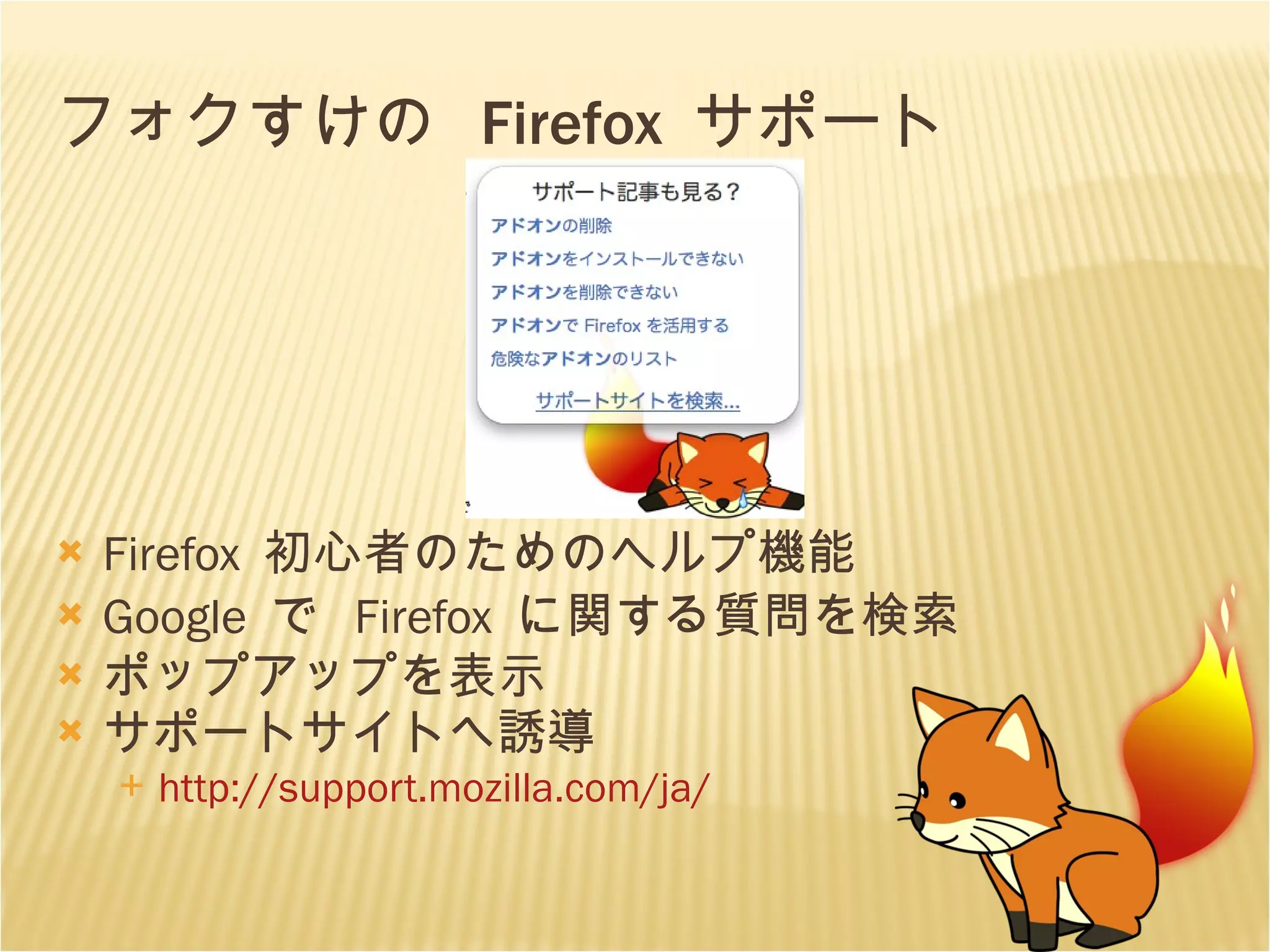 フォクすけの  Firefox  サポート Firefox  初心者のためのヘルプ機能 Google  で  Firefox  に関する質問を検索 ポップアップを表示 サポートサイトへ誘導 http://support. mozilla . com/ja/ 