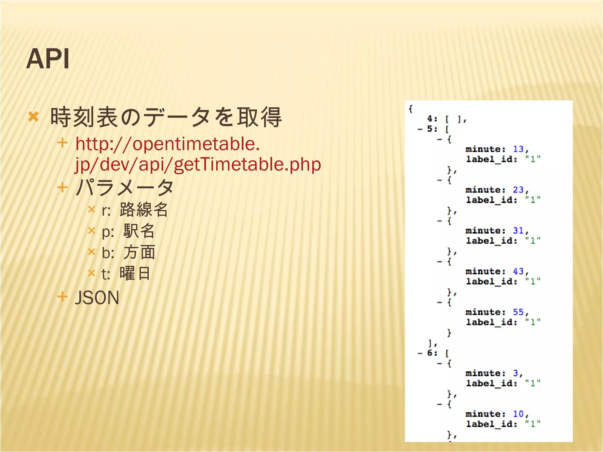 API 時刻表のデータを取得 http: //opentimetable . jp/dev/api/getTimetable . php パラメータ r:  路線名 p:  駅名 b:  方面 t:  曜日 JSON 