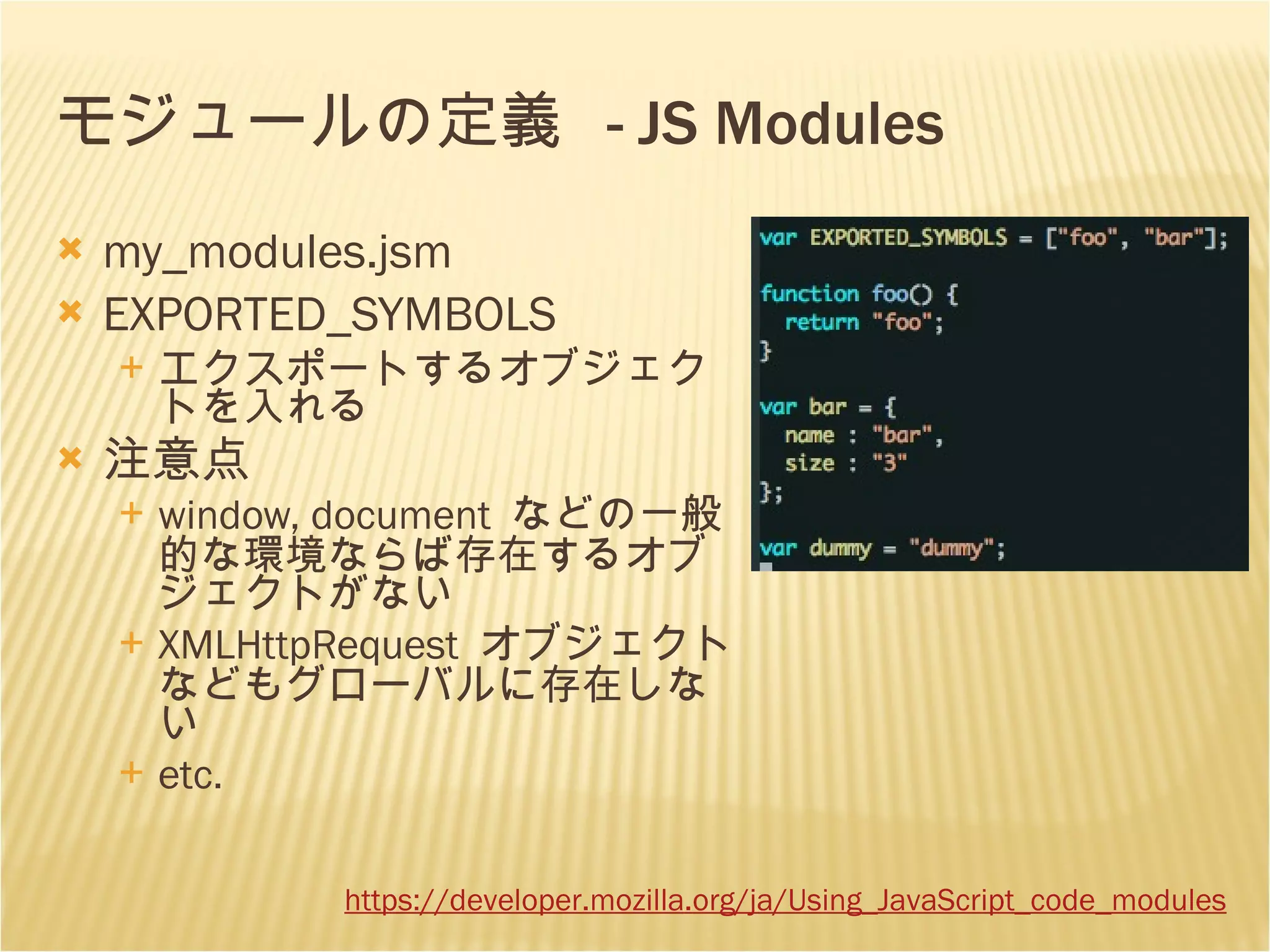 モジュールの定義  - JS Modules my_modules.jsm EXPORTED_SYMBOLS エクスポートするオブジェクトを入れる 注意点 window, document  などの一般的な環境ならば存在するオブジェクトがない XMLHttpRequest  オブジェクトなどもグローバルに存在しない etc. https://developer. mozilla . org /ja/Using_JavaScript_code_modules 