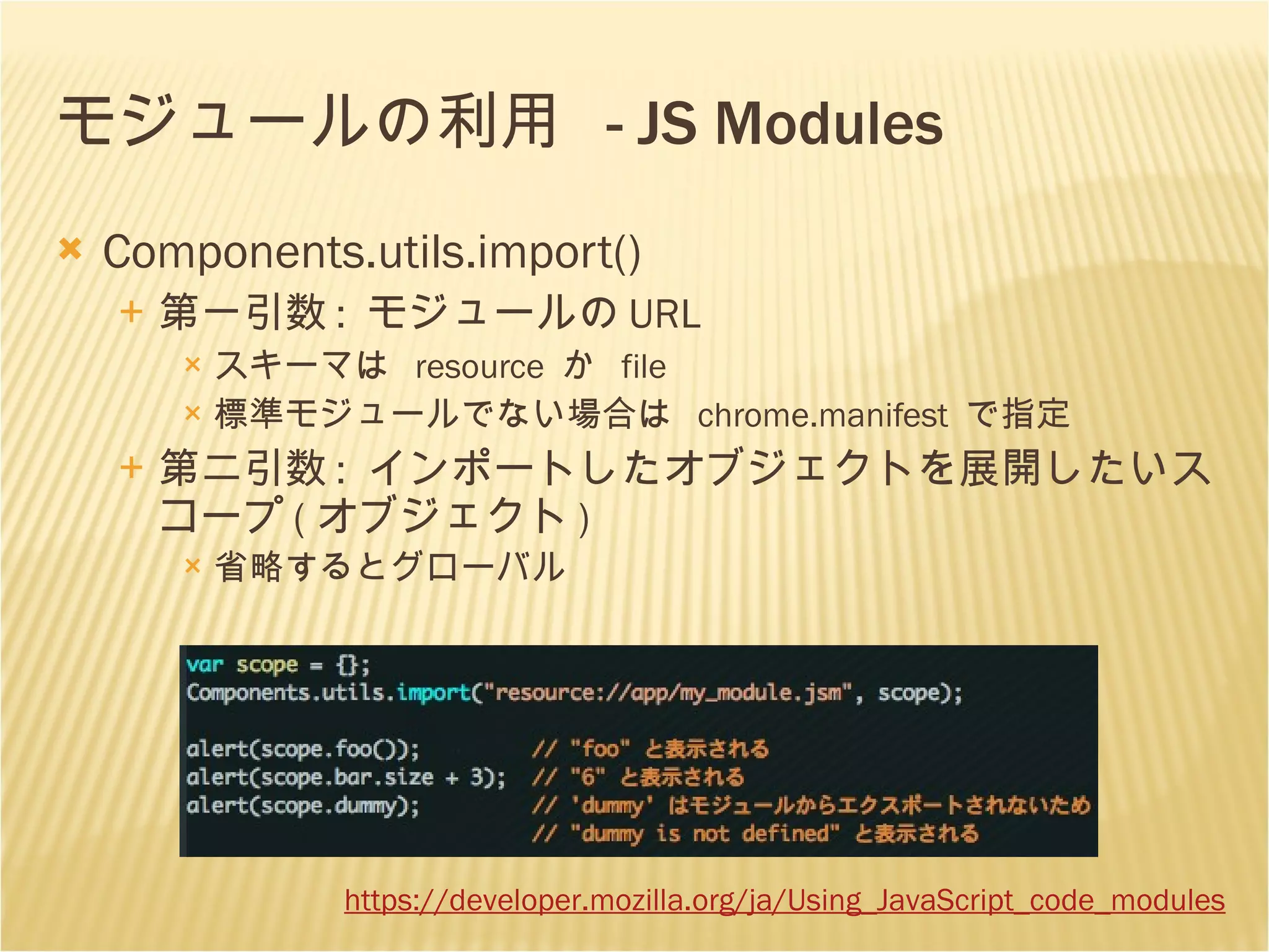 モジュールの利用  - JS Modules Components.utils.import() 第一引数 :  モジュールの URL スキーマは  resource  か  file 標準モジュールでない場合は  chrome.manifest  で指定 第二引数 :  インポートしたオブジェクトを展開したいスコープ ( オブジェクト ) 省略するとグローバル https://developer.mozilla.org /ja/Using_JavaScript_code_modules 