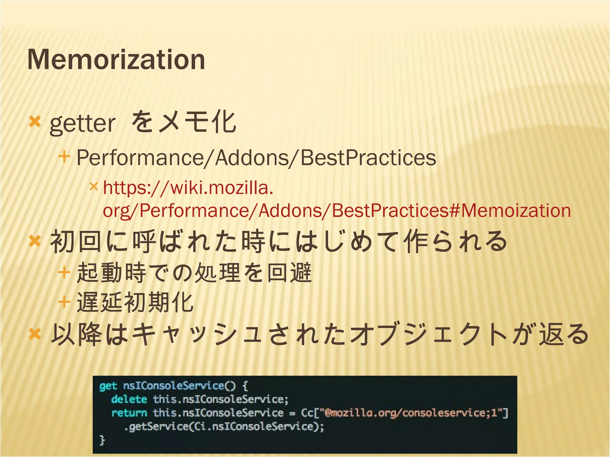 Memorization getter  をメモ化 Performance/Addons/BestPractices https: //wiki . mozilla . org/Performance/Addons/BestPractices # Memoization 初回に呼ばれた時 にはじめて作られる 起動時での処理を回避 遅延初期化 以降はキャッシュされたオブジェクトが返る 