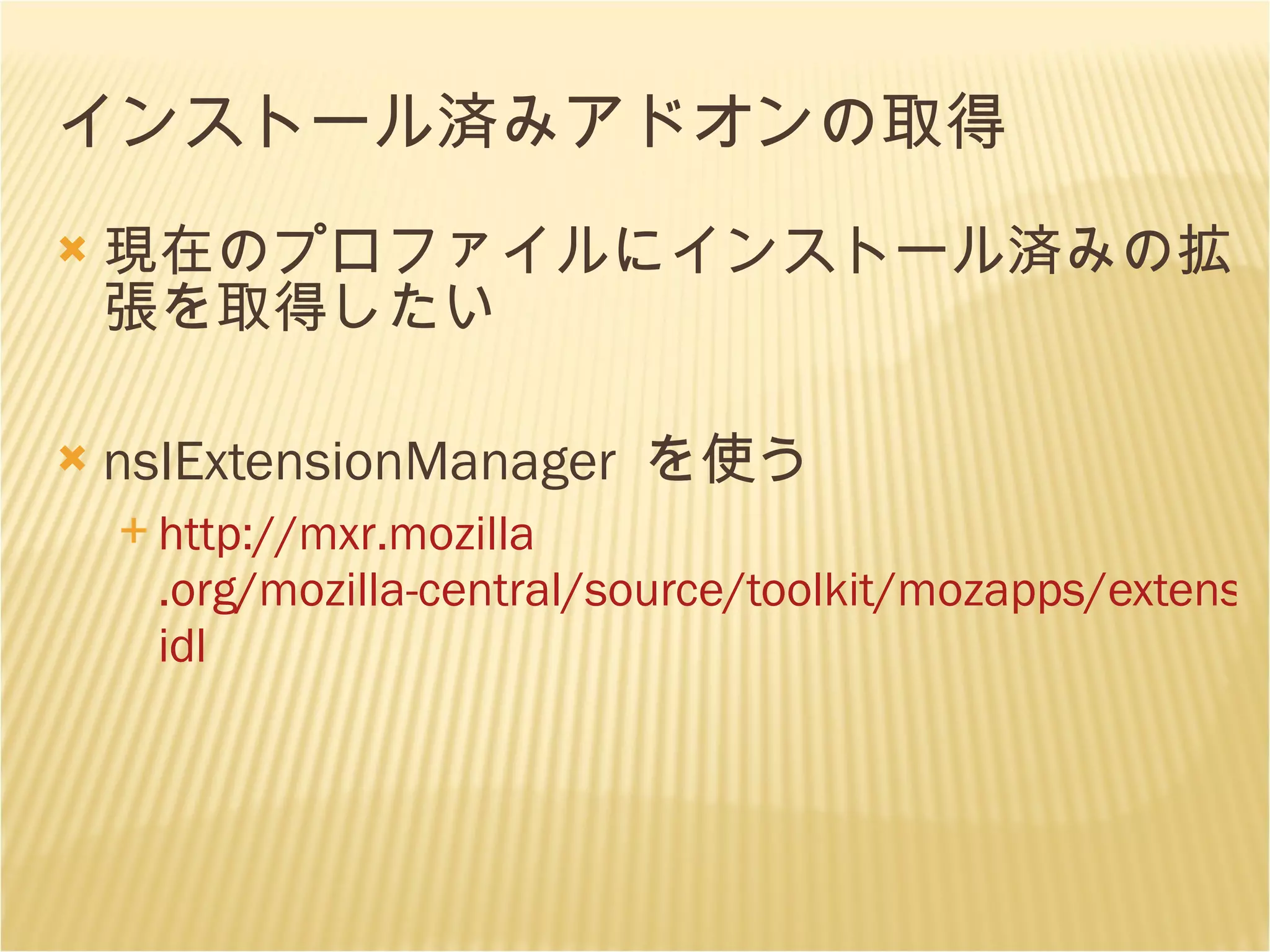インストール済みアドオンの取得 現在のプロファイルにインストール済みの拡張を取得したい nsIExtensionManager  を使う http: //mxr . mozilla .org/mozilla-central/source/toolkit/mozapps/extensions/nsIExtensionManager. idl 