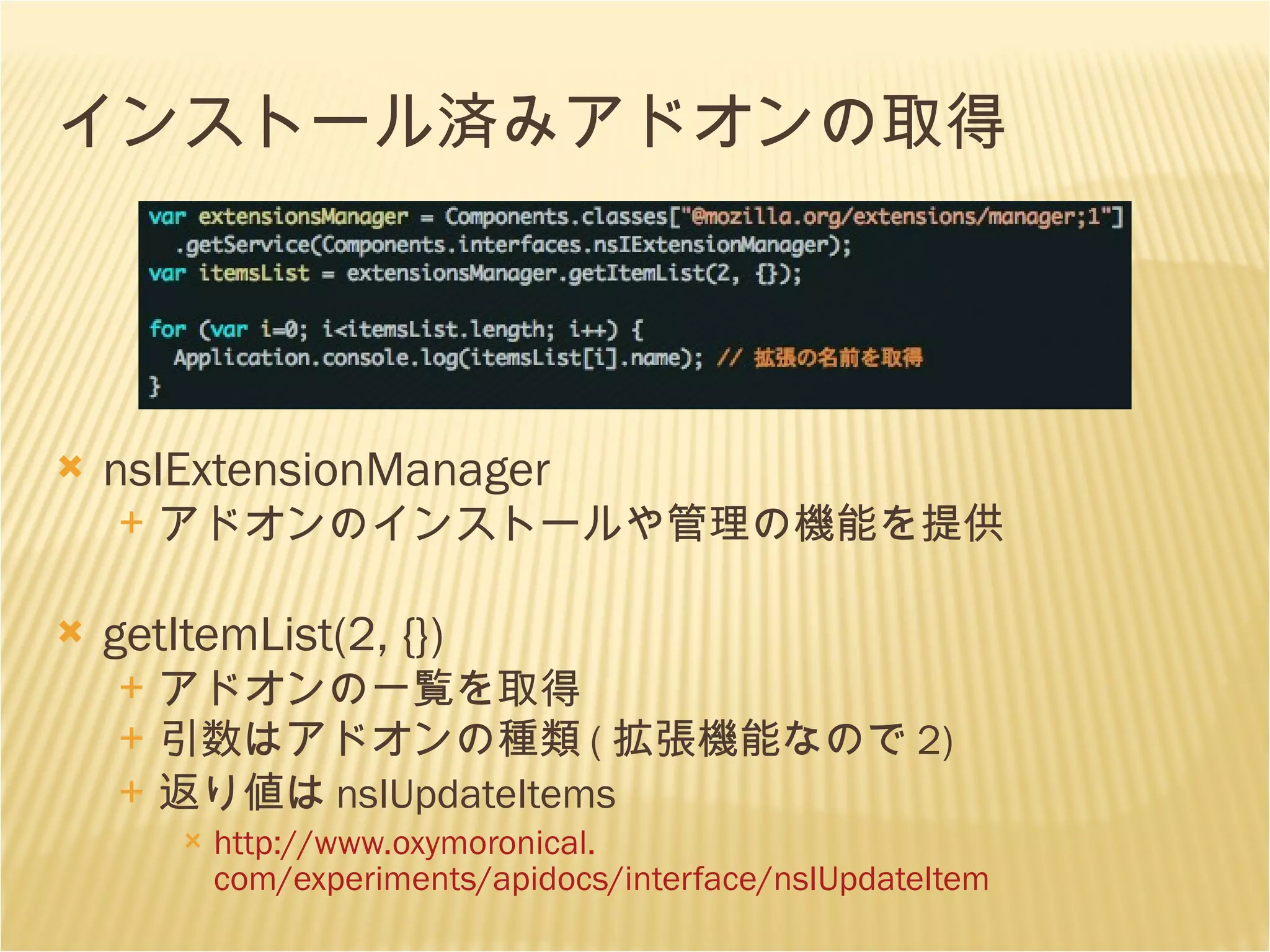 インストール済みアドオンの取得 nsIExtensionManager アドオンのインストールや管理の機能を提供 getItemList(2, {}) アドオンの一覧を取得 引数はアドオンの種類 ( 拡張機能なので 2) 返り値は nsIUpdateItems http://www. oxymoronical . com/experiments/apidocs/interface/nsIUpdateItem 