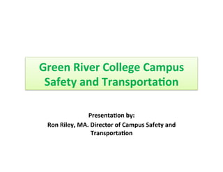 Green	
  River	
  College	
  Campus	
  
Safety	
  and	
  Transporta8on	
  
Presenta8on	
  by:	
  
Ron	
  Riley,	
  MA.	
  Director	
  of	
  Campus	
  Safety	
  and	
  
Transporta8on	
  
	
  
	
  
 