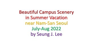 Beautiful Campus Scenery
in Summer Vacation
near Nam-San Seoul
July-Aug 2022
by Seung J. Lee
 