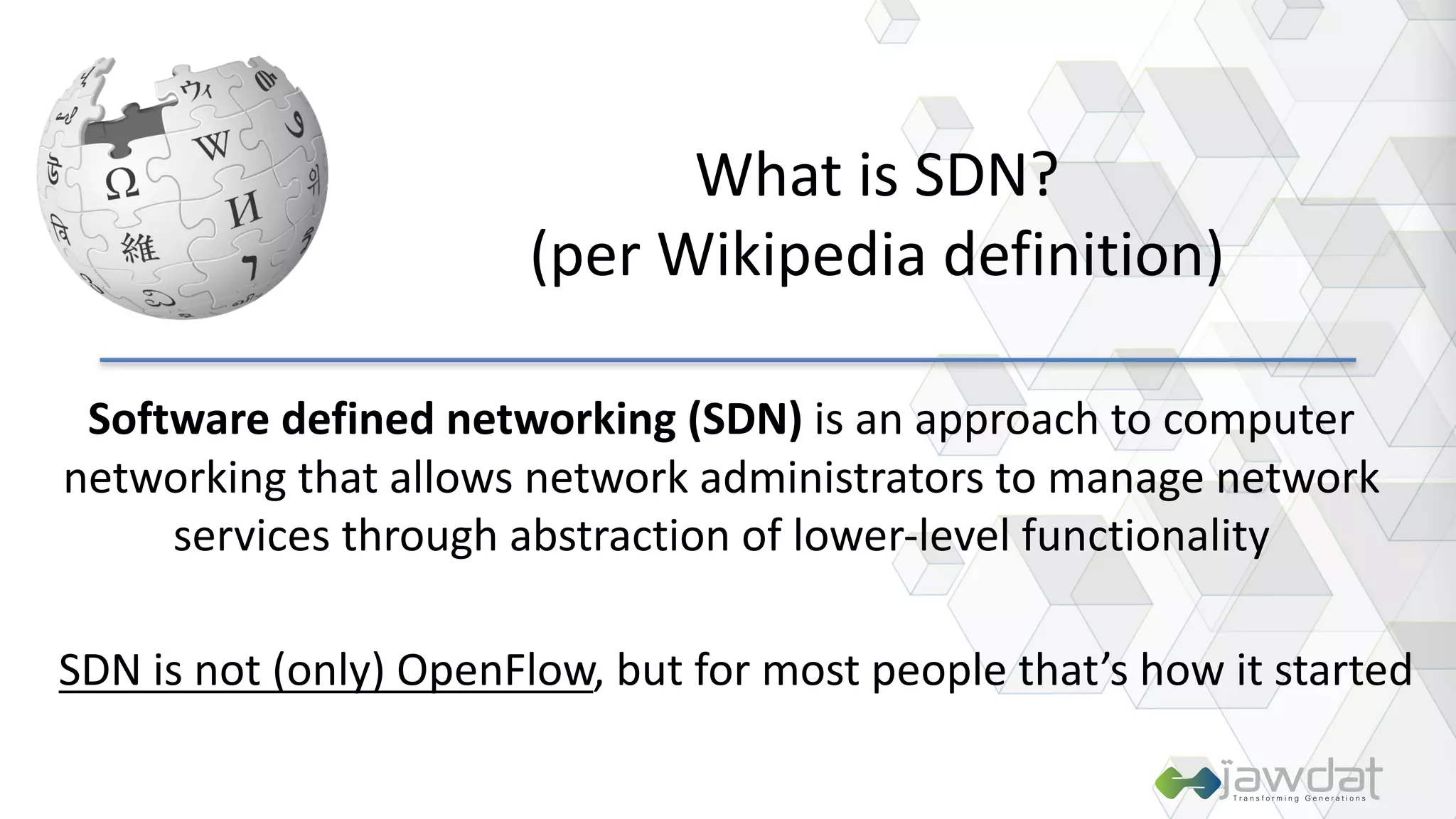 Software	defined	networking	(SDN) is	an	approach	to	computer	
networking	that	allows	network	administrators	to	manage	network	
services	through	abstraction	of	lower-level	functionality
What	is	SDN?
(per	Wikipedia	definition)
SDN	is	not	(only)	OpenFlow,	but	for	most	people	that’s	how	it	started
 
