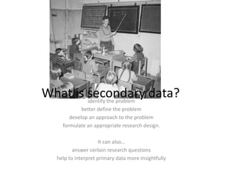 What is secondary data?  identify the problembetter define the problemdevelop an approach to the problemformulate an appropriate research design. It can also…answer certain research questionshelp to interpret primary data more insightfully
