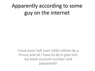 Apparently according to some guy on the internetI have been left over US$4 million by a Prince and all I have to do is give him my bank account number and passwords!