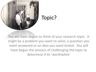 Topic?You will have begun to think of your research topic.  It might be a problem you want to solve, a question you want answered or an idea you want tested.  You will have begun the process of challenging the topic to determine if its ‘worthwhile’