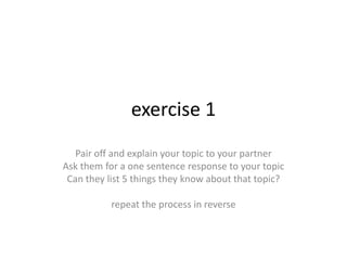 exercise 1Pair off and explain your topic to your partnerAsk them for a one sentence response to your topicCan they list 5 things they know about that topic?repeat the process in reverse