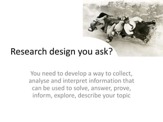Research design you ask?You need to develop a way to collect, analyse and interpret information that can be used to solve, answer, prove, inform, explore, describe your topic
