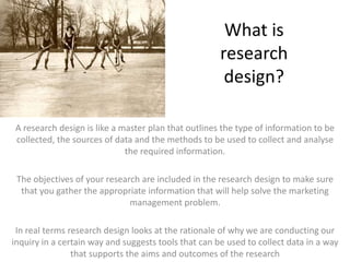 What is research design?A research design is like a master plan that outlines the type of information to be collected, the sources of data and the methods to be used to collect and analyse the required information. The objectives of your research are included in the research design to make sure that you gather the appropriate information that will help solve the marketing management problem.In real terms research design looks at the rationale of why we are conducting our inquiry in a certain way and suggests tools that can be used to collect data in a way that supports the aims and outcomes of the research 