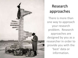 Research approachesThere is more than one way to approach your research problem.  Research approaches are designed by you as a researcher in order to provide you with the ‘best’ data or information.  