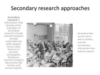 Secondary research approachesSecondary research is information that already exists. Examples of secondary research include research projects already undertaken by other people, census data, features in journals, newspapers, databases, internal company documents like memos and annual reports.Secondary data can be oral as well as written, and also incorporates information from industry experts.  