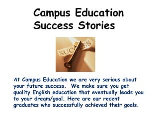 Campus Education
       Success Stories



At Campus Education we are very serious about
your future success. We make sure you get
quality English education that eventually leads you
to your dream/goal. Here are our recent
graduates who successfully achieved their goals.
 