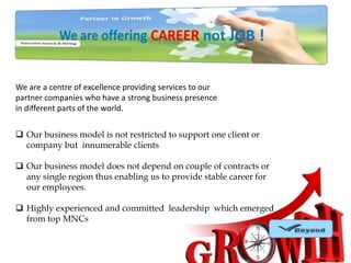 We are a centre of excellence providing services to our
partner companies who have a strong business presence
in different parts of the world.
 Our business model is not restricted to support one client or
company but innumerable clients
 Our business model does not depend on couple of contracts or
any single region thus enabling us to provide stable career for
our employees.
 Highly experienced and committed leadership which emerged
from top MNCs

 