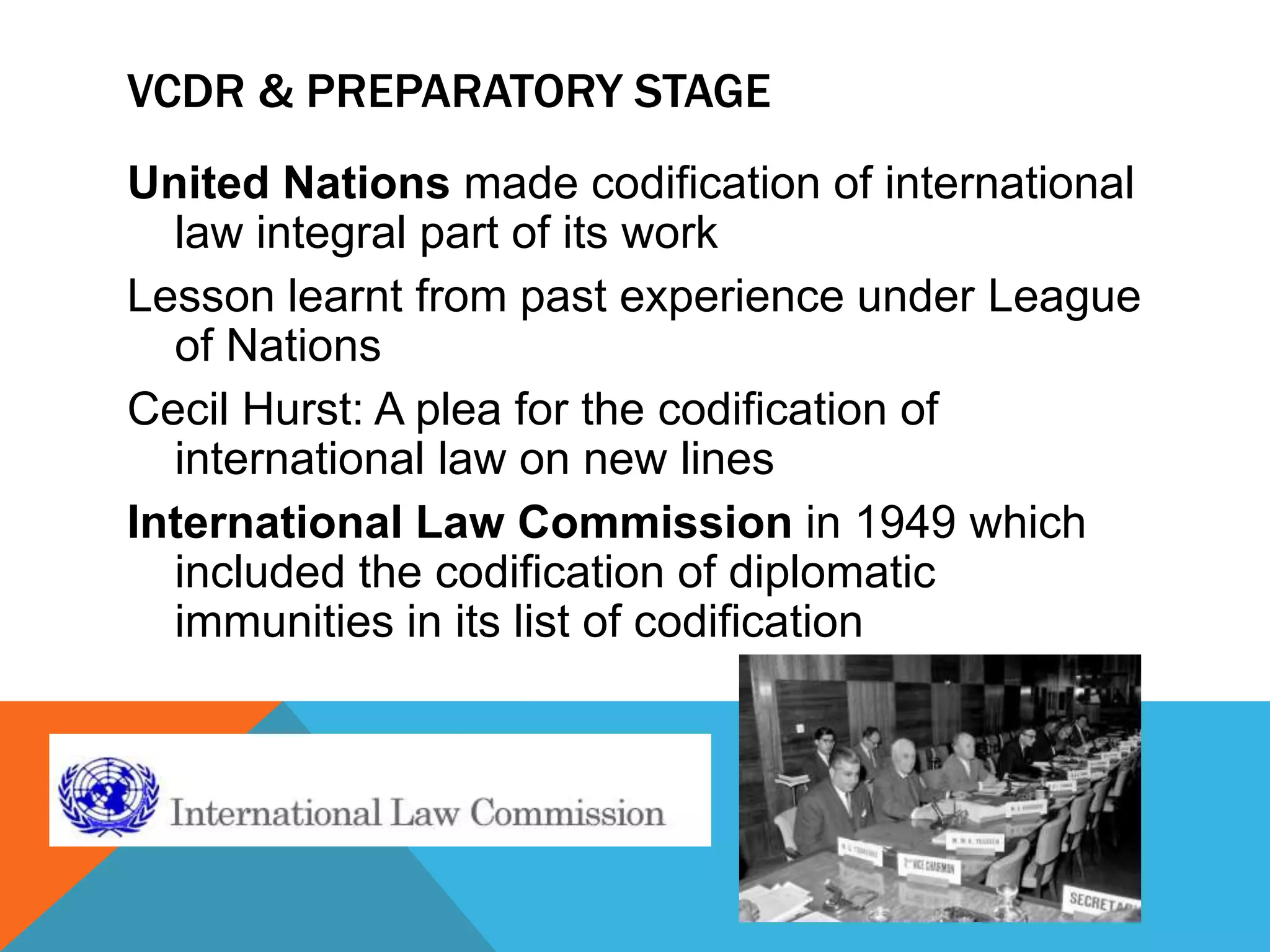 VCDR & PREPARATORY STAGE 
United Nations made codification of international 
law integral part of its work 
Lesson learnt from past experience under League 
of Nations 
Cecil Hurst: A plea for the codification of 
international law on new lines 
International Law Commission in 1949 which 
included the codification of diplomatic 
immunities in its list of codification 
 