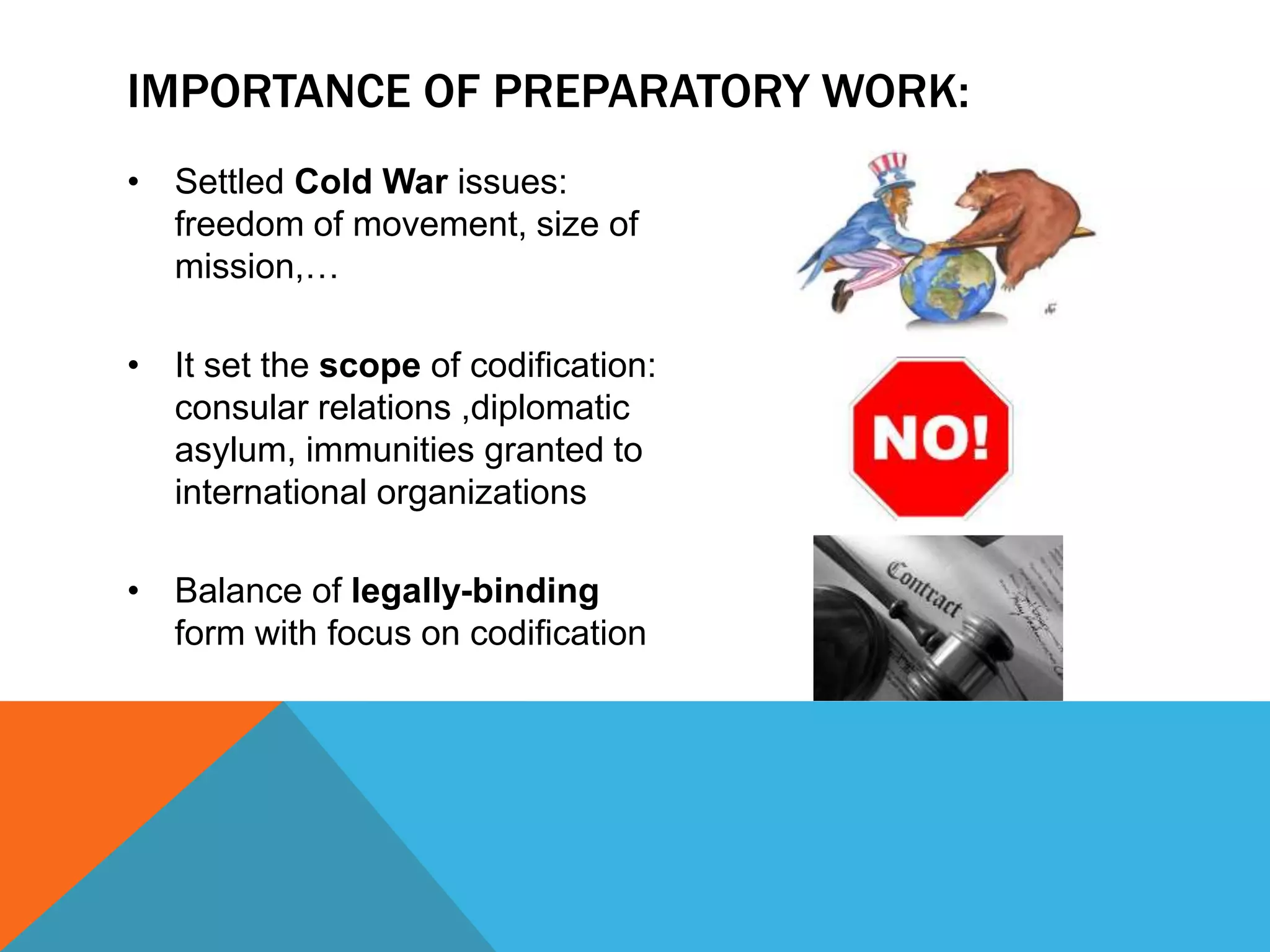 IMPORTANCE OF PREPARATORY WORK: 
• Settled Cold War issues: 
freedom of movement, size of 
mission,… 
• It set the scope of codification: 
consular relations ,diplomatic 
asylum, immunities granted to 
international organizations 
• Balance of legally-binding 
form with focus on codification 
 