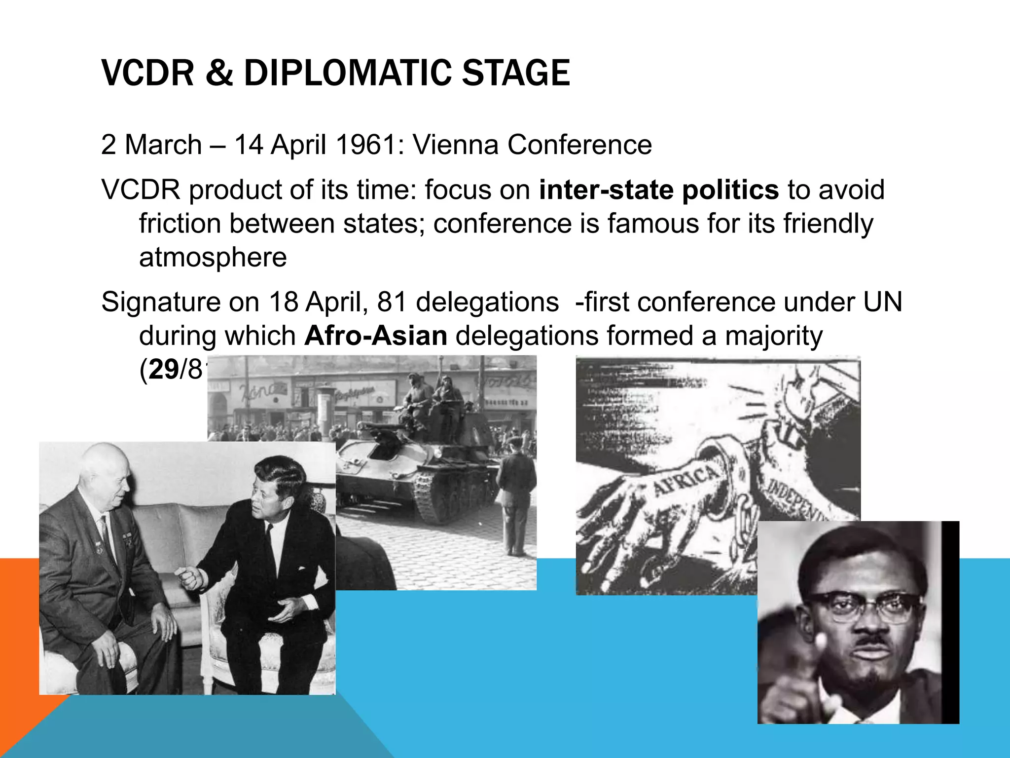 VCDR & DIPLOMATIC STAGE 
2 March – 14 April 1961: Vienna Conference 
VCDR product of its time: focus on inter-state politics to avoid 
friction between states; conference is famous for its friendly 
atmosphere 
Signature on 18 April, 81 delegations -first conference under UN 
during which Afro-Asian delegations formed a majority 
(29/81) 
 