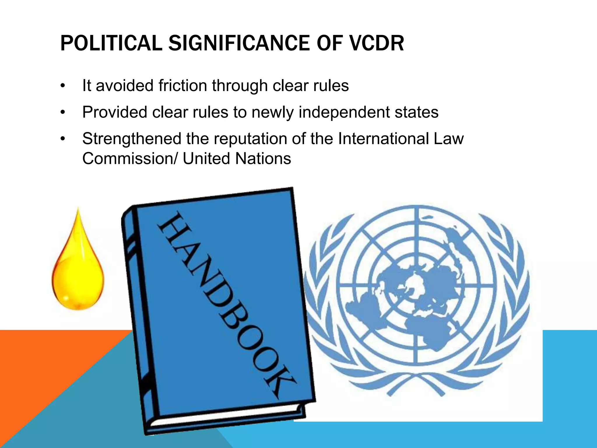 POLITICAL SIGNIFICANCE OF VCDR 
• It avoided friction through clear rules 
• Provided clear rules to newly independent states 
• Strengthened the reputation of the International Law 
Commission/ United Nations 
 
