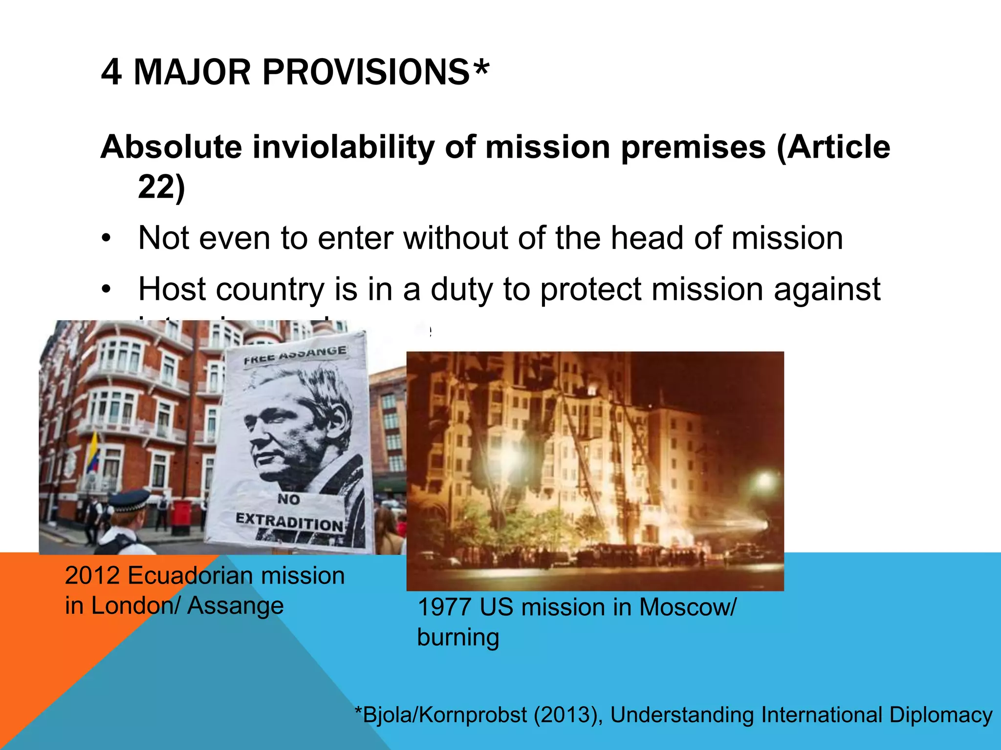 4 MAJOR PROVISIONS* 
Absolute inviolability of mission premises (Article 
22) 
• Not even to enter without of the head of mission 
• Host country is in a duty to protect mission against 
intrusion or damage 
2012 Ecuadorian mission 
in London/ Assange 1977 US mission in Moscow/ 
burning 
*Bjola/Kornprobst (2013), Understanding International Diplomacy 
 