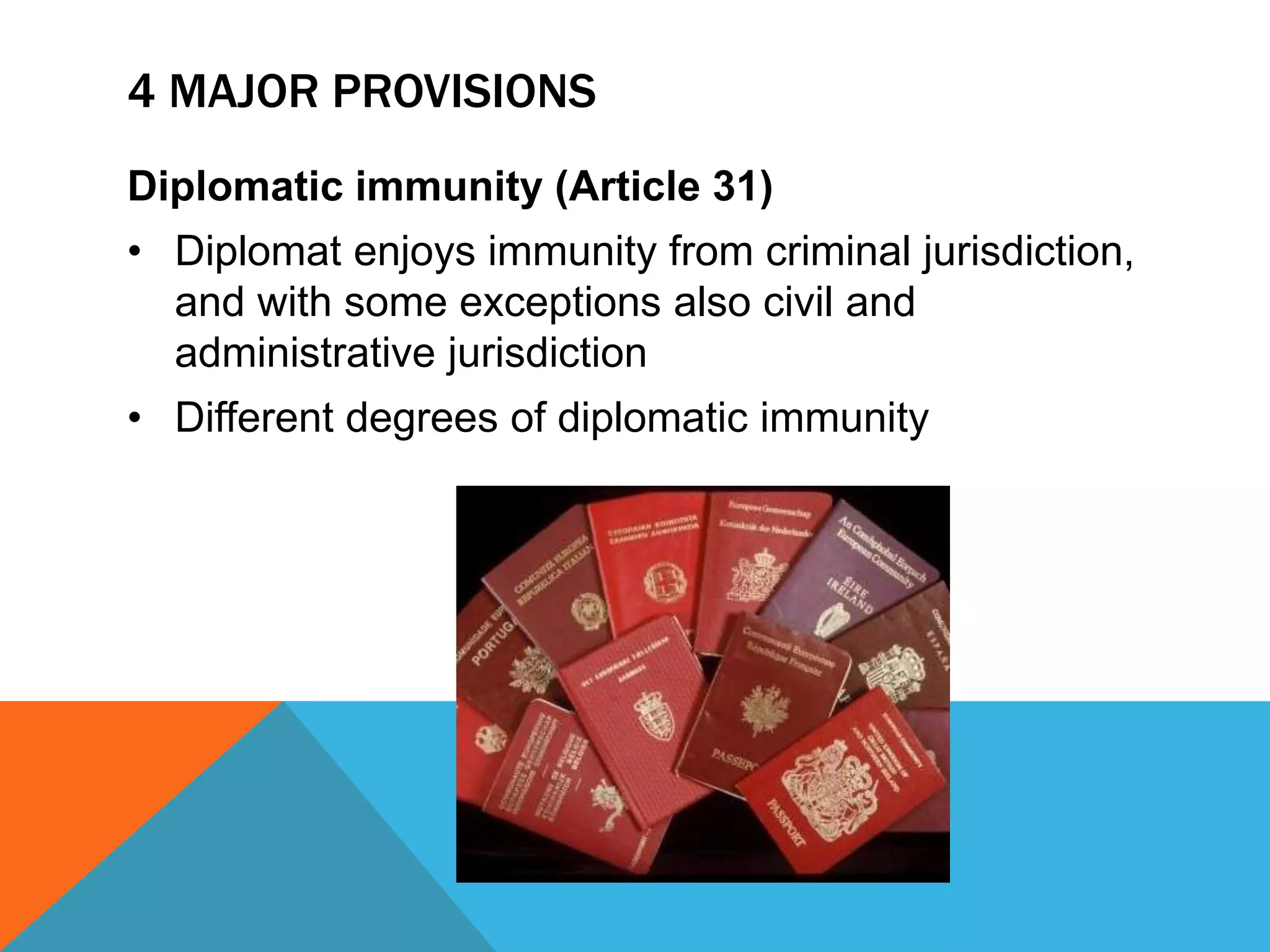 4 MAJOR PROVISIONS 
Diplomatic immunity (Article 31) 
• Diplomat enjoys immunity from criminal jurisdiction, 
and with some exceptions also civil and 
administrative jurisdiction 
• Different degrees of diplomatic immunity 
 