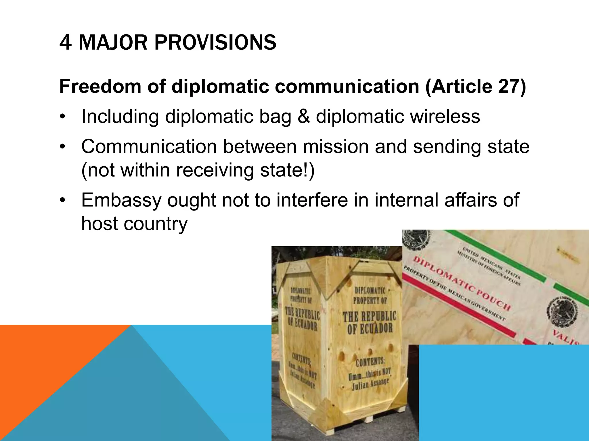 4 MAJOR PROVISIONS 
Freedom of diplomatic communication (Article 27) 
• Including diplomatic bag & diplomatic wireless 
• Communication between mission and sending state 
(not within receiving state!) 
• Embassy ought not to interfere in internal affairs of 
host country 
 