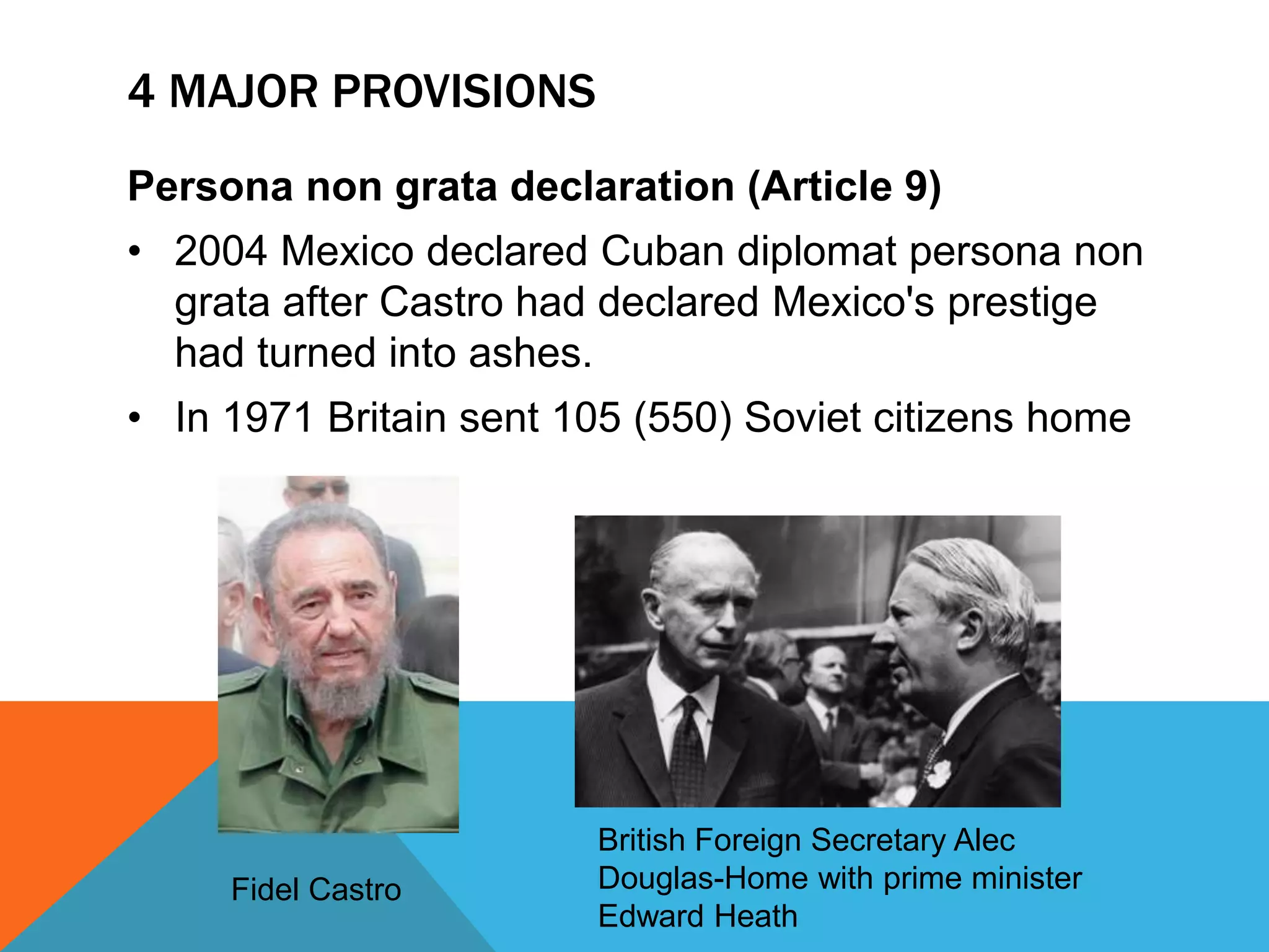 4 MAJOR PROVISIONS 
Persona non grata declaration (Article 9) 
• 2004 Mexico declared Cuban diplomat persona non 
grata after Castro had declared Mexico's prestige 
had turned into ashes. 
• In 1971 Britain sent 105 (550) Soviet citizens home 
Fidel Castro 
British Foreign Secretary Alec 
Douglas-Home with prime minister 
Edward Heath 
 