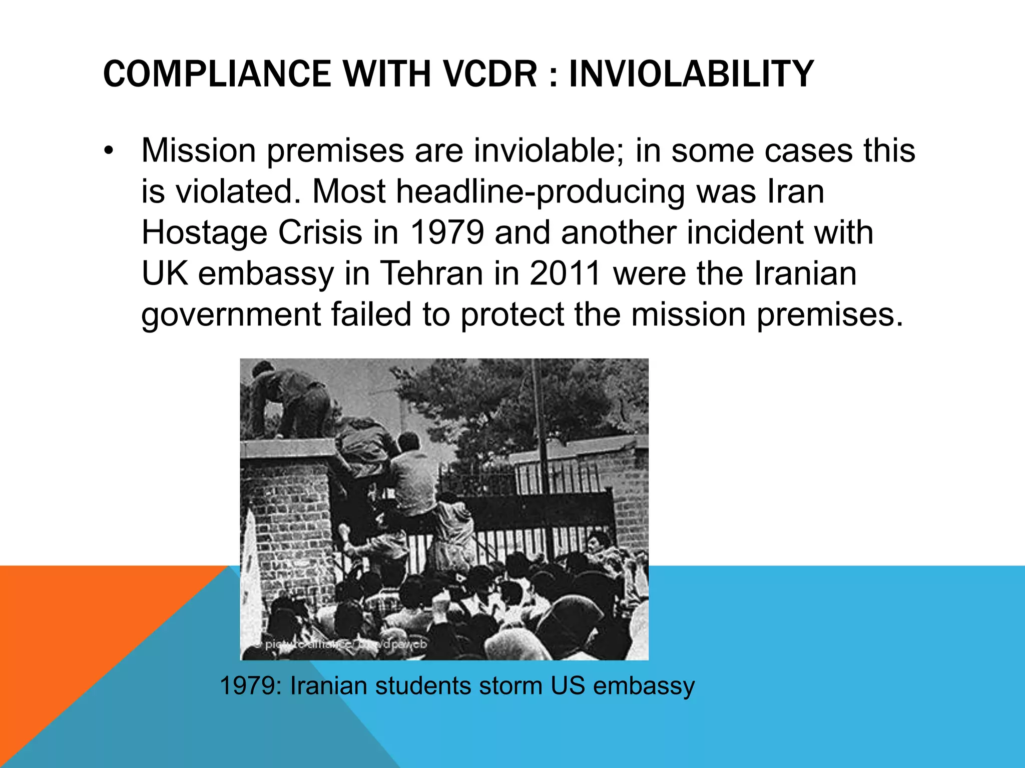 COMPLIANCE WITH VCDR : INVIOLABILITY 
• Mission premises are inviolable; in some cases this 
is violated. Most headline-producing was Iran 
Hostage Crisis in 1979 and another incident with 
UK embassy in Tehran in 2011 were the Iranian 
government failed to protect the mission premises. 
1979: Iranian students storm US embassy 
 