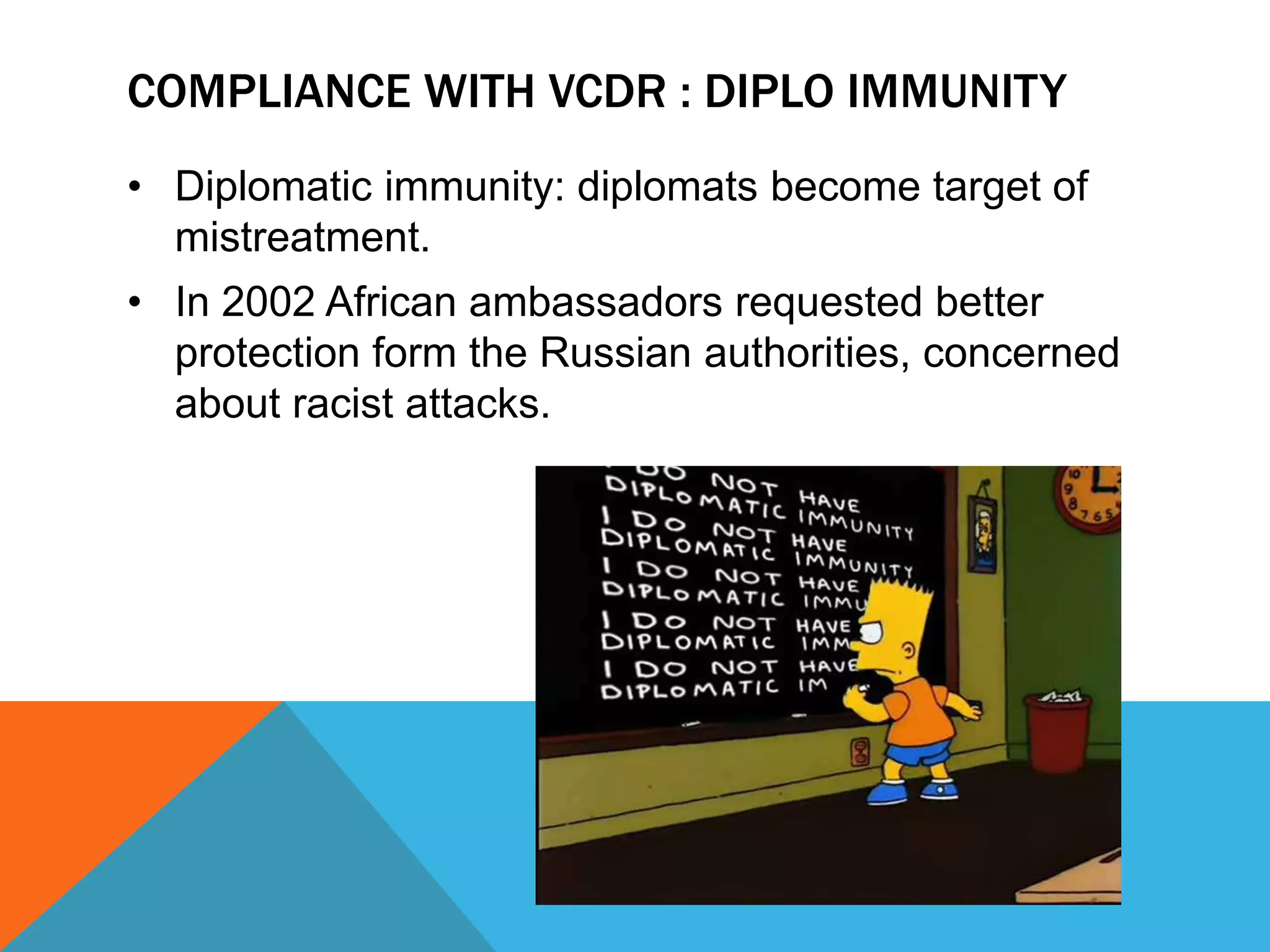 COMPLIANCE WITH VCDR : DIPLO IMMUNITY 
• Diplomatic immunity: diplomats become target of 
mistreatment. 
• In 2002 African ambassadors requested better 
protection form the Russian authorities, concerned 
about racist attacks. 
 