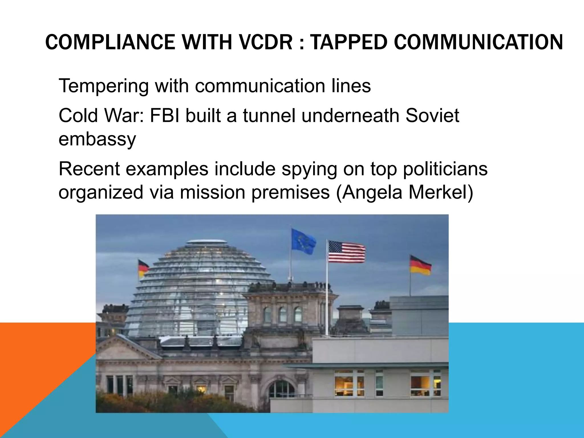 COMPLIANCE WITH VCDR : TAPPED COMMUNICATION 
Tempering with communication lines 
Cold War: FBI built a tunnel underneath Soviet 
embassy 
Recent examples include spying on top politicians 
organized via mission premises (Angela Merkel) 
 