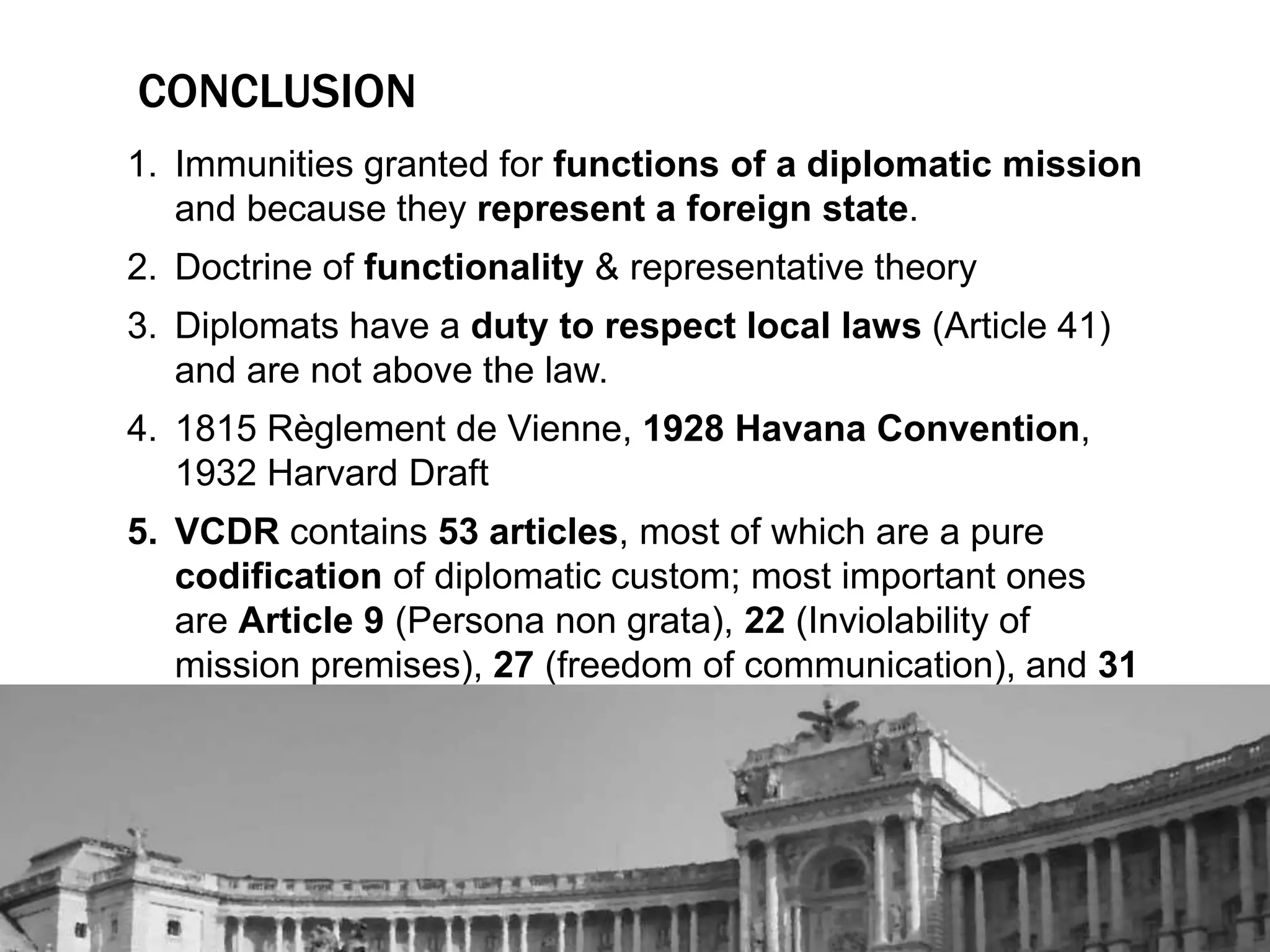 CONCLUSION 
1. Immunities granted for functions of a diplomatic mission 
and because they represent a foreign state. 
2. Doctrine of functionality & representative theory 
3. Diplomats have a duty to respect local laws (Article 41) 
and are not above the law. 
4. 1815 Règlement de Vienne, 1928 Havana Convention, 
1932 Harvard Draft 
5. VCDR contains 53 articles, most of which are a pure 
codification of diplomatic custom; most important ones 
are Article 9 (Persona non grata), 22 (Inviolability of 
mission premises), 27 (freedom of communication), and 31 
(Diplomatic Immunity). 
 