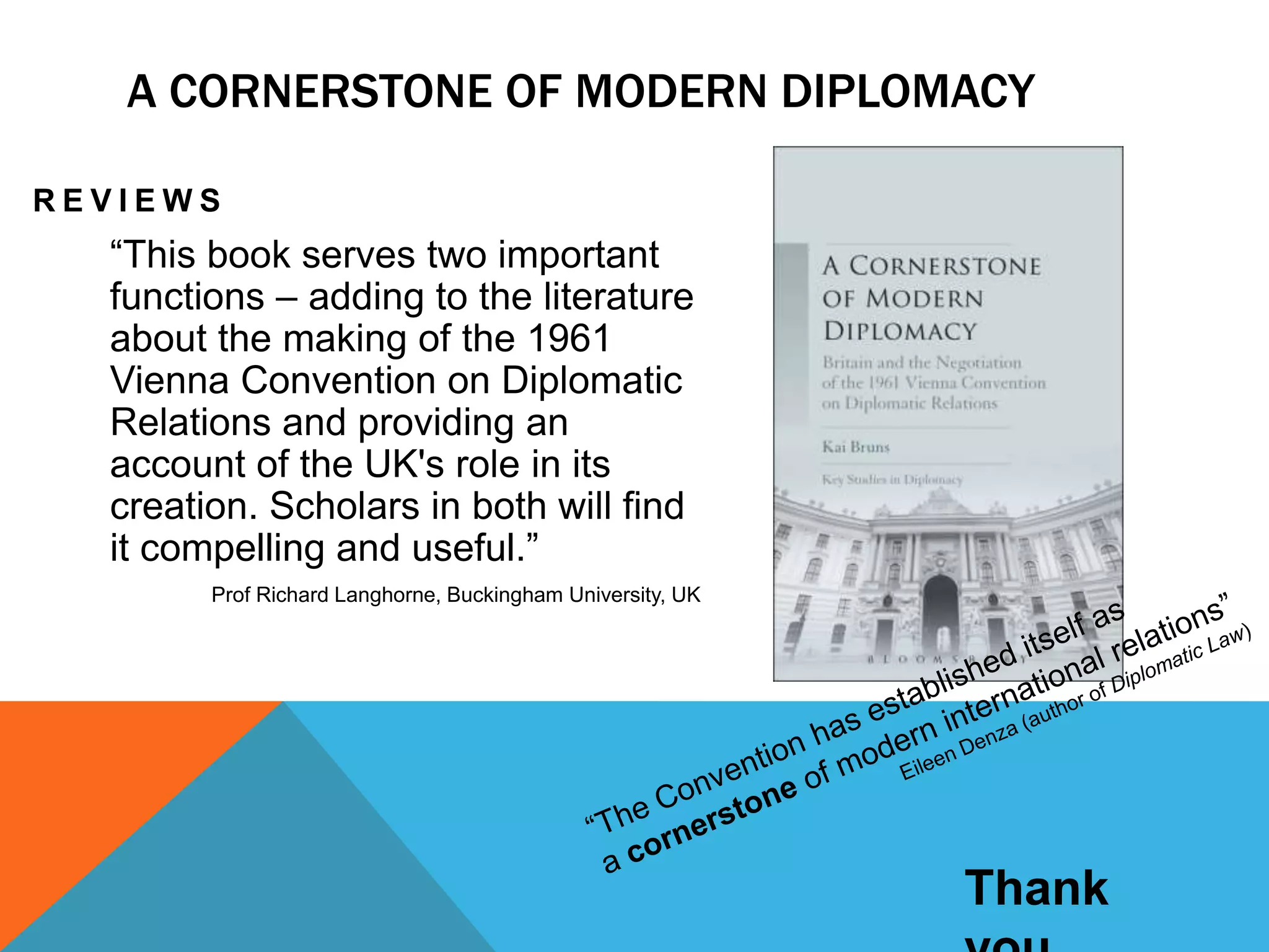 A CORNERSTONE OF MODERN DIPLOMACY 
R E V I EWS 
“This book serves two important 
functions – adding to the literature 
about the making of the 1961 
Vienna Convention on Diplomatic 
Relations and providing an 
account of the UK's role in its 
creation. Scholars in both will find 
it compelling and useful.” 
Prof Richard Langhorne, Buckingham University, UK 
Thank 
you. 
